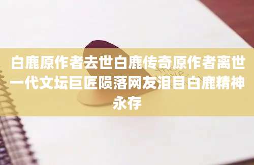 白鹿原作者去世白鹿传奇原作者离世一代文坛巨匠陨落网友泪目白鹿精神永存