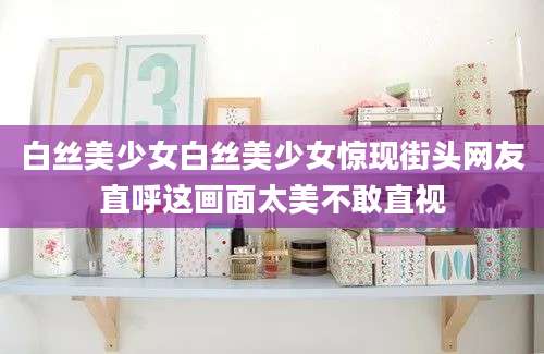 白丝美少女白丝美少女惊现街头网友直呼这画面太美不敢直视