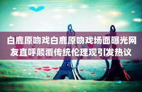 白鹿原吻戏白鹿原吻戏场面曝光网友直呼颠覆传统伦理观引发热议