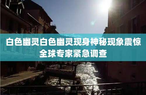 白色幽灵白色幽灵现身神秘现象震惊全球专家紧急调查