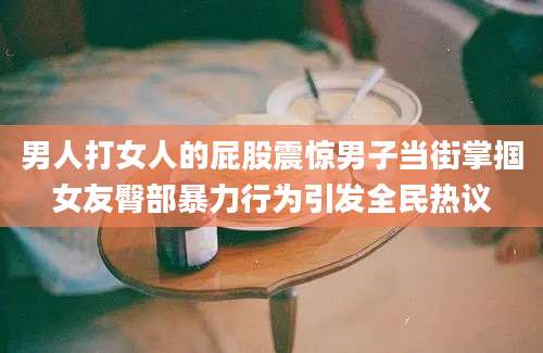男人打女人的屁股震惊男子当街掌掴女友臀部暴力行为引发全民热议