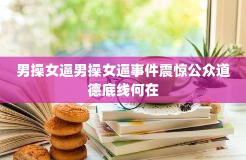 男操女逼男操女逼事件震惊公众道德底线何在