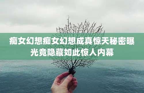痴女幻想痴女幻想成真惊天秘密曝光竟隐藏如此惊人内幕