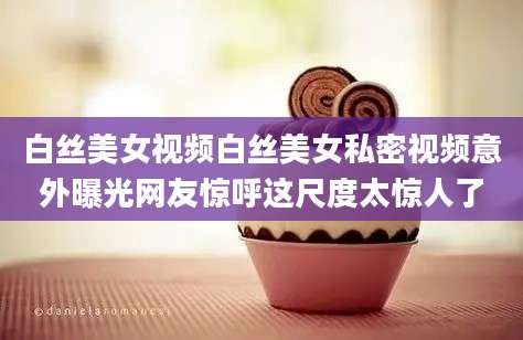 白丝美女视频白丝美女私密视频意外曝光网友惊呼这尺度太惊人了