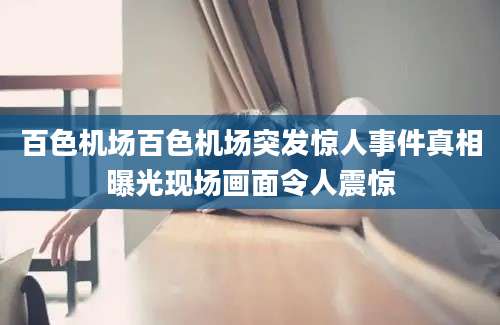 百色机场百色机场突发惊人事件真相曝光现场画面令人震惊