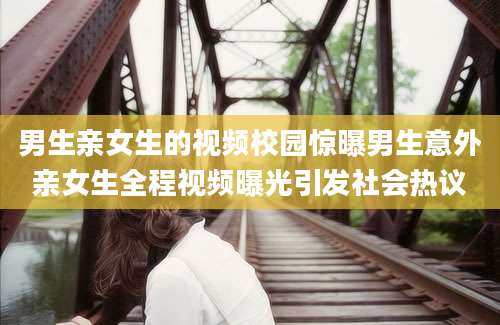男生亲女生的视频校园惊曝男生意外亲女生全程视频曝光引发社会热议
