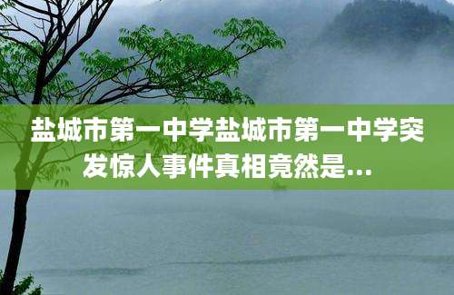 盐城市第一中学盐城市第一中学突发惊人事件真相竟然是...