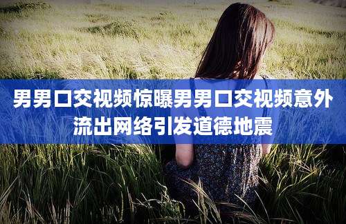男男口交视频惊曝男男口交视频意外流出网络引发道德地震