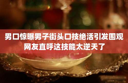 男口惊曝男子街头口技绝活引发围观网友直呼这技能太逆天了
