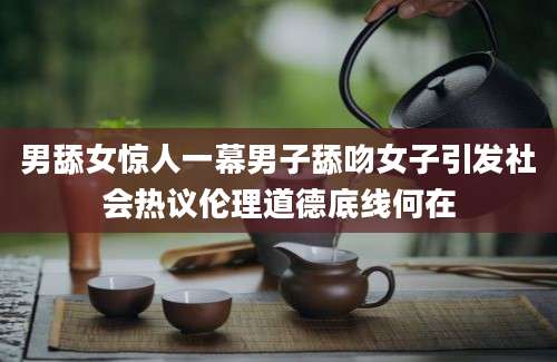 男舔女惊人一幕男子舔吻女子引发社会热议伦理道德底线何在