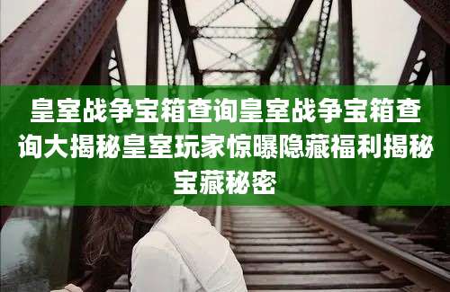 皇室战争宝箱查询皇室战争宝箱查询大揭秘皇室玩家惊曝隐藏福利揭秘宝藏秘密