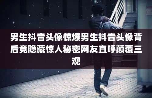 男生抖音头像惊爆男生抖音头像背后竟隐藏惊人秘密网友直呼颠覆三观