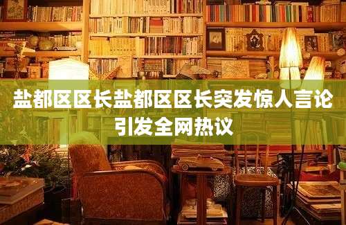 盐都区区长盐都区区长突发惊人言论引发全网热议