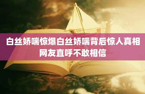 白丝娇喘惊爆白丝娇喘背后惊人真相网友直呼不敢相信