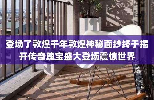 登场了敦煌千年敦煌神秘面纱终于揭开传奇瑰宝盛大登场震惊世界
