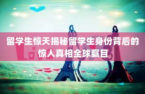 留学生惊天揭秘留学生身份背后的惊人真相全球瞩目