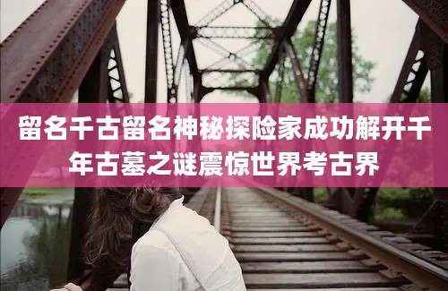 留名千古留名神秘探险家成功解开千年古墓之谜震惊世界考古界