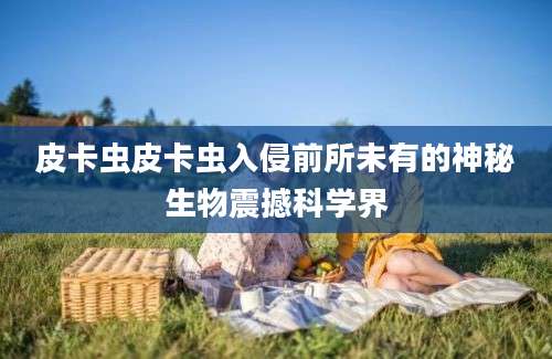 皮卡虫皮卡虫入侵前所未有的神秘生物震撼科学界