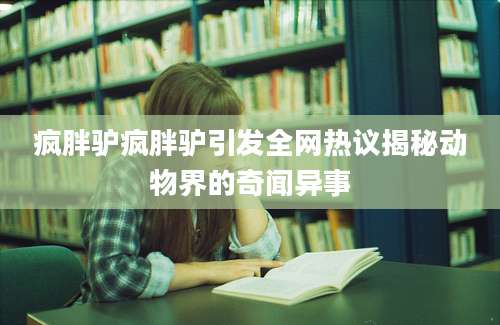 疯胖驴疯胖驴引发全网热议揭秘动物界的奇闻异事