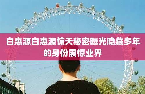 白惠源白惠源惊天秘密曝光隐藏多年的身份震惊业界