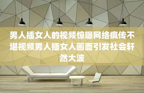 男人插女人的视频惊曝网络疯传不堪视频男人插女人画面引发社会轩然大波