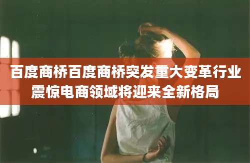 百度商桥百度商桥突发重大变革行业震惊电商领域将迎来全新格局