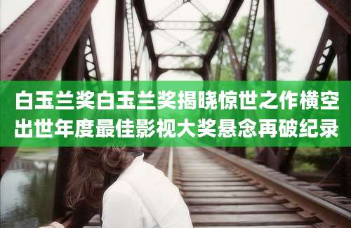 白玉兰奖白玉兰奖揭晓惊世之作横空出世年度最佳影视大奖悬念再破纪录