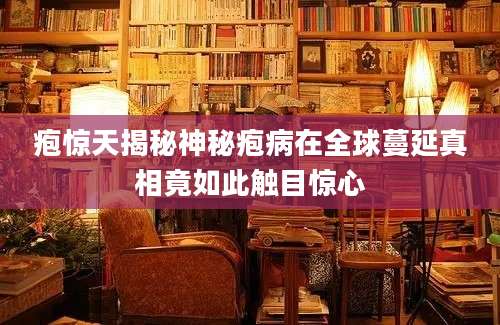 疱惊天揭秘神秘疱病在全球蔓延真相竟如此触目惊心