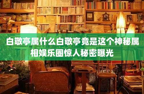 白敬亭属什么白敬亭竟是这个神秘属相娱乐圈惊人秘密曝光
