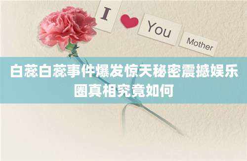 白蕊白蕊事件爆发惊天秘密震撼娱乐圈真相究竟如何
