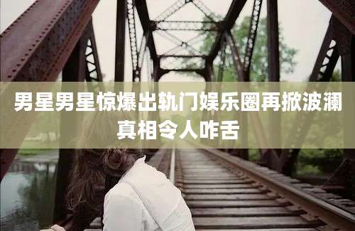 男星男星惊爆出轨门娱乐圈再掀波澜真相令人咋舌