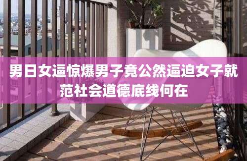 男日女逼惊爆男子竟公然逼迫女子就范社会道德底线何在