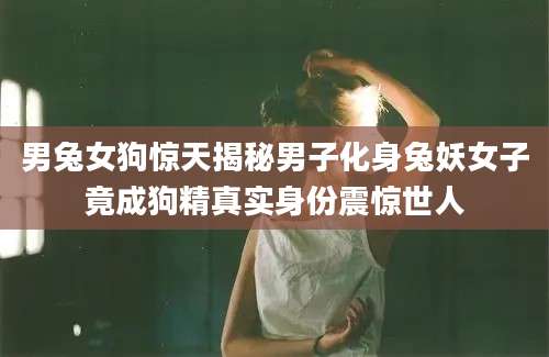 男兔女狗惊天揭秘男子化身兔妖女子竟成狗精真实身份震惊世人