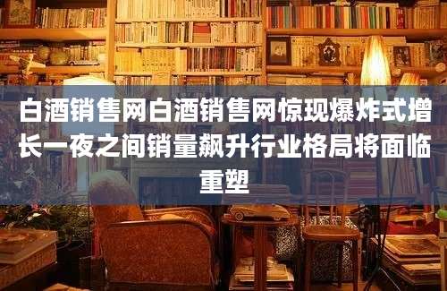 白酒销售网白酒销售网惊现爆炸式增长一夜之间销量飙升行业格局将面临重塑