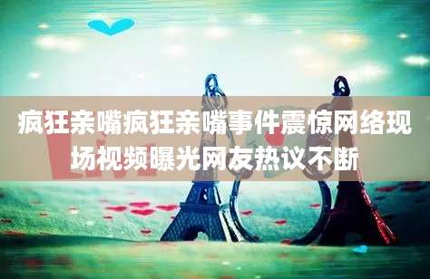 疯狂亲嘴疯狂亲嘴事件震惊网络现场视频曝光网友热议不断