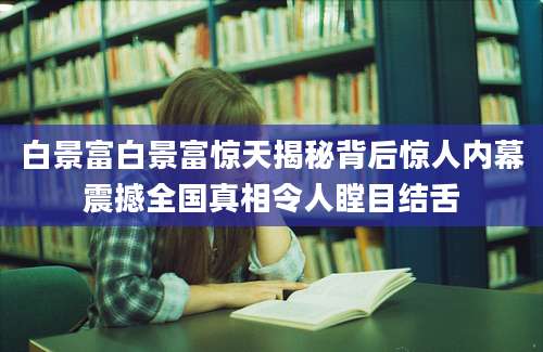 白景富白景富惊天揭秘背后惊人内幕震撼全国真相令人瞠目结舌