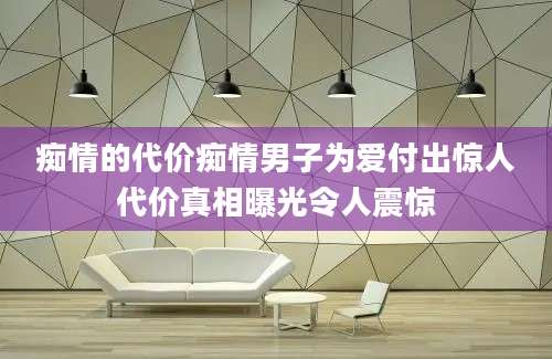 痴情的代价痴情男子为爱付出惊人代价真相曝光令人震惊