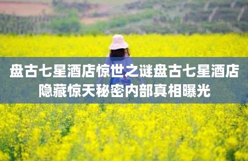盘古七星酒店惊世之谜盘古七星酒店隐藏惊天秘密内部真相曝光