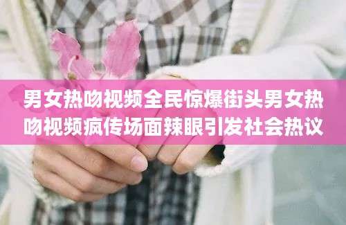 男女热吻视频全民惊爆街头男女热吻视频疯传场面辣眼引发社会热议