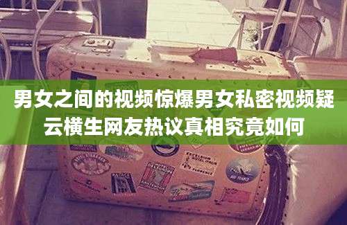 男女之间的视频惊爆男女私密视频疑云横生网友热议真相究竟如何