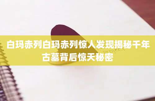 白玛赤列白玛赤列惊人发现揭秘千年古墓背后惊天秘密