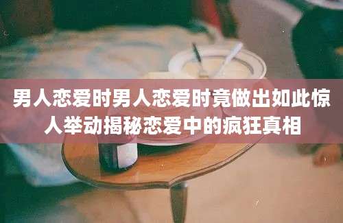 男人恋爱时男人恋爱时竟做出如此惊人举动揭秘恋爱中的疯狂真相