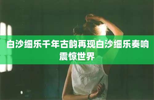 白沙细乐千年古韵再现白沙细乐奏响震惊世界