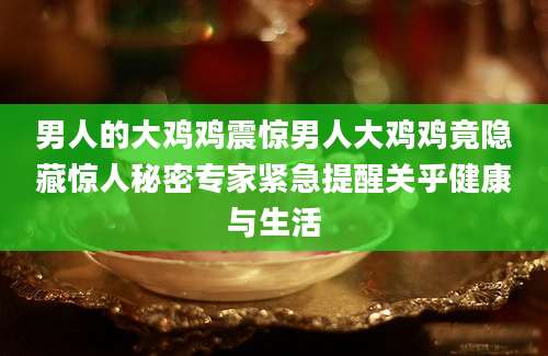 男人的大鸡鸡震惊男人大鸡鸡竟隐藏惊人秘密专家紧急提醒关乎健康与生活