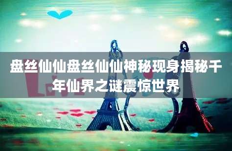 盘丝仙仙盘丝仙仙神秘现身揭秘千年仙界之谜震惊世界