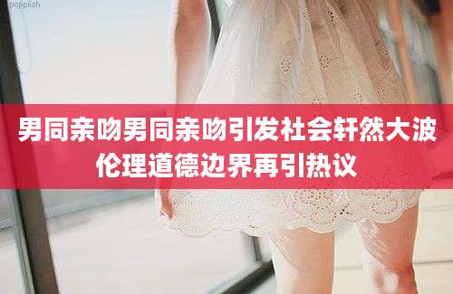 男同亲吻男同亲吻引发社会轩然大波伦理道德边界再引热议
