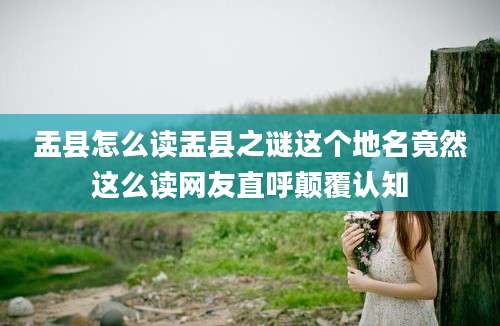 盂县怎么读盂县之谜这个地名竟然这么读网友直呼颠覆认知