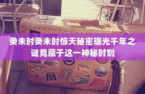 癸未时癸未时惊天秘密曝光千年之谜竟藏于这一神秘时刻