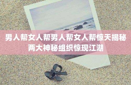 男人帮女人帮男人帮女人帮惊天揭秘两大神秘组织惊现江湖