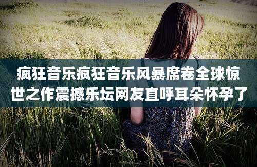 疯狂音乐疯狂音乐风暴席卷全球惊世之作震撼乐坛网友直呼耳朵怀孕了